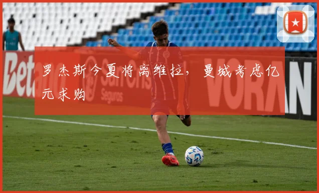 罗杰斯今夏将离维拉，曼城考虑亿元求购