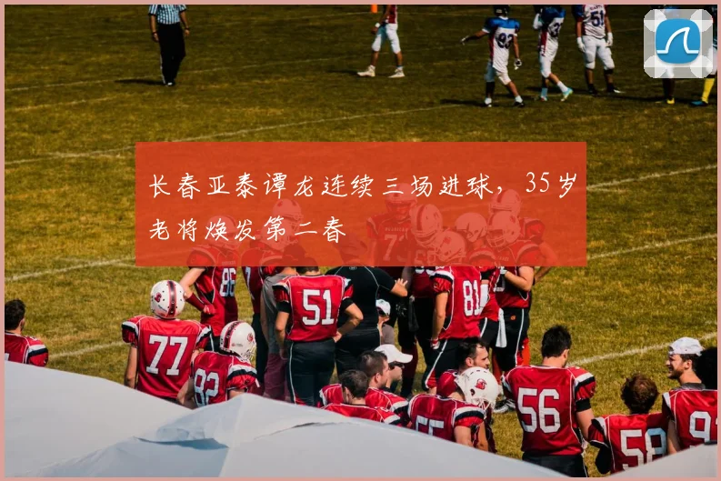 长春亚泰谭龙连续三场进球,35岁老将焕发第二春