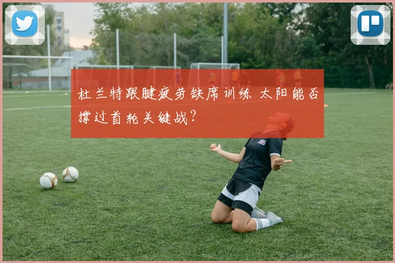 杜兰特跟腱疲劳缺席训练 太阳能否撑过首轮关键战？