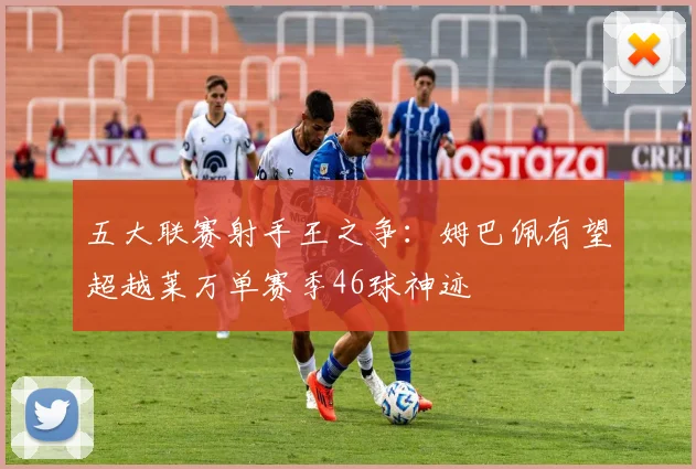 五大联赛射手王之争：姆巴佩有望超越莱万单赛季46球神迹
