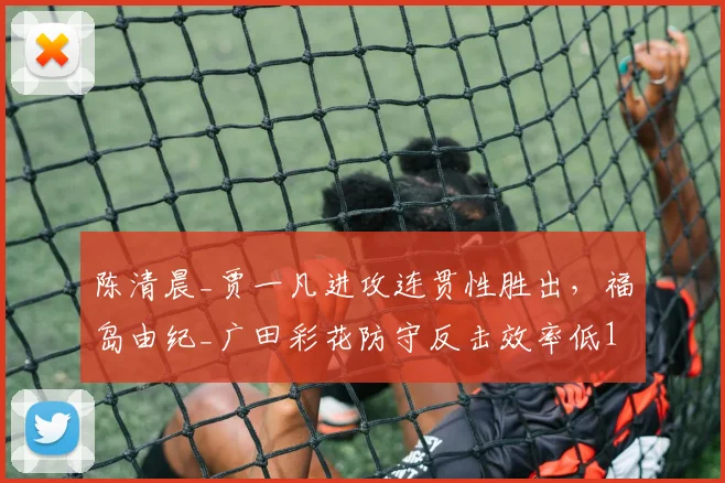 陈清晨_贾一凡进攻连贯性胜出,福岛由纪_广田彩花防守反击效率低17%