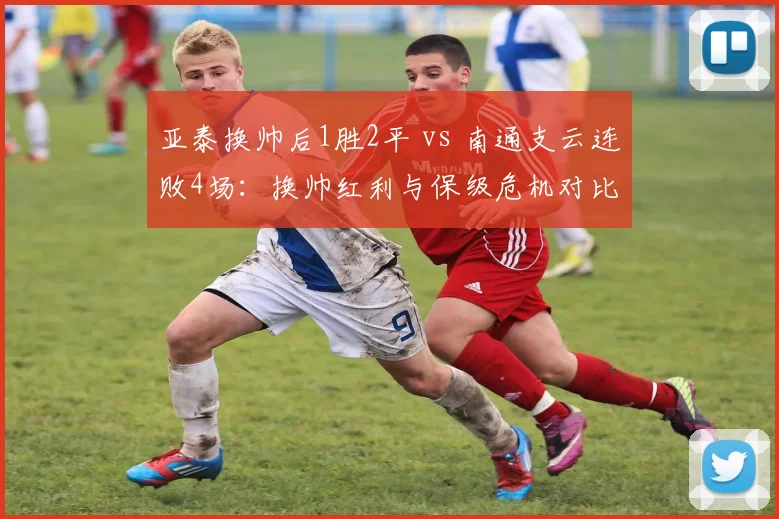 亚泰换帅后1胜2平 vs 南通支云连败4场：换帅红利与保级危机对比