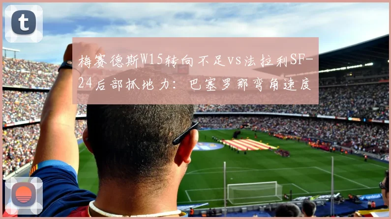 梅赛德斯W15转向不足vs法拉利SF-24后部抓地力：巴塞罗那弯角速度拆解