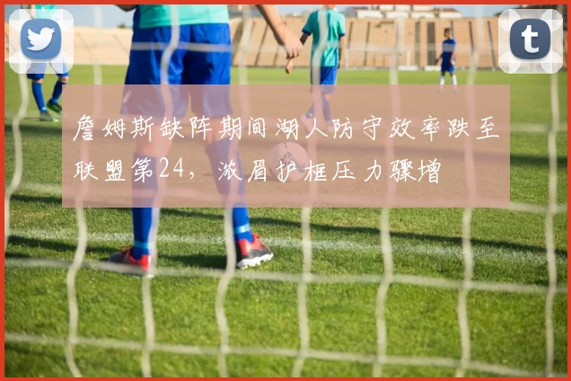 詹姆斯缺阵期间湖人防守效率跌至联盟第24,浓眉护框压力骤增