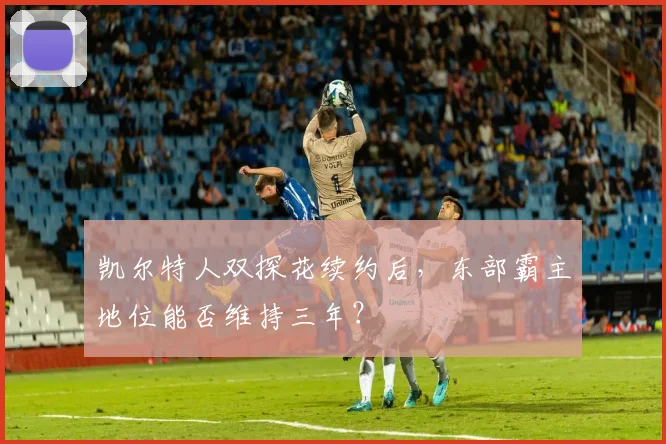 凯尔特人双探花续约后,东部霸主地位能否维持三年?